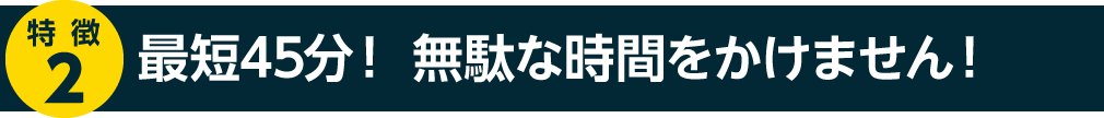 最短45分！無駄な時間をかけません！