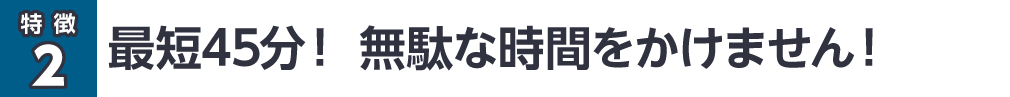 最短45分！無駄な時間をかけません！